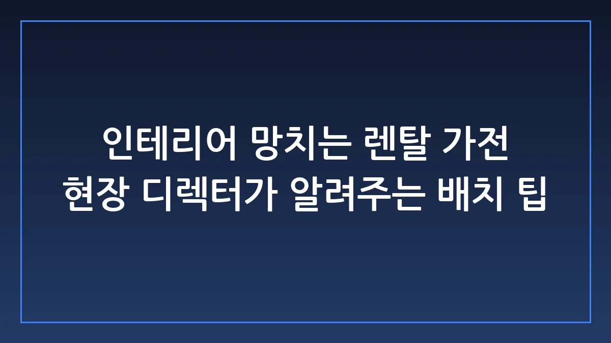 인테리어 완성도를 높이는 실전 렌탈 가전 배치 가이드